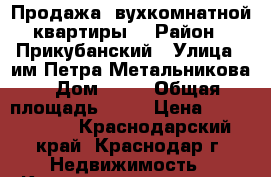 Продажа 2вухкомнатной квартиры  › Район ­ Прикубанский › Улица ­ им Петра Метальникова › Дом ­ 28 › Общая площадь ­ 62 › Цена ­ 3 400 000 - Краснодарский край, Краснодар г. Недвижимость » Квартиры продажа   . Краснодарский край,Краснодар г.